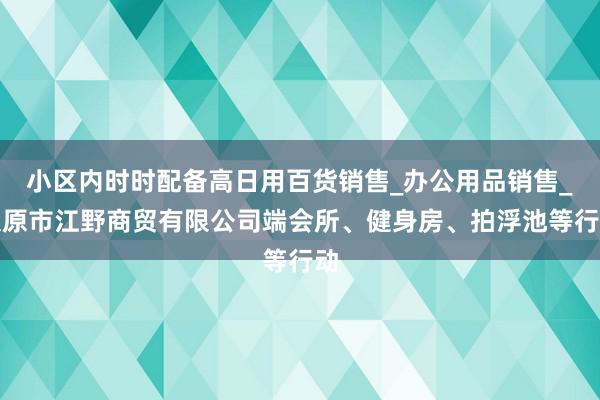 小区内时时配备高日用百货销售_办公用品销售_太原市江野商贸有限公司端会所、健身房、拍浮池等行动