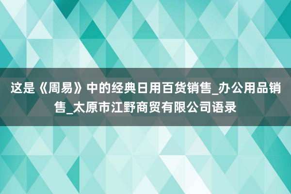这是《周易》中的经典日用百货销售_办公用品销售_太原市江野商贸有限公司语录